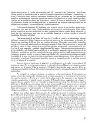 dijimos anteriormente, el Lloyd’s fue reconocido hasta 1871, por una ley del Parlamento. Antes de ese
año fue un club no reconocido donde se reunían los capitanes y propietarios de buques y cargamentos. La
actual Corporación tiene estrictos reglamentos disciplinarios que garantizan que los aseguradores
miembros no sumirán más riesgos de los que sean capaces de afrontar con su propio capital de trabajo.
Además, de la cantidad de dinero que depositan en concepto de fianza a disposición de la Comisión
(Comimmittoo), la cual está en fideicomiso para le supuesto de que no fuese capaz de cumplir con las
obligaciones contraídas, y a veces también para establecer garantías.
Es frecuente la formación del Sindicatos, entre un cierto número de los miembros aseguradores,
comúnmente entre unos seis y diez. Dichos sindicatos son asociaciones sin forma precisa, de los cuales,
uno de los socios se convierte en dirigente; es decir, en Gestor de Seguros para los demás miembros. A
través de estos mecanismos, gran parte de la estabilidad financiera se obtiene, además se retiene la
flexibilidad del trabajo individual.
Para la suscripción de un Seguro Marítimo con el Lloyd’s de Londres, ya sea que desee asegurar
su buque, mercancías o el flete, lo primero que tiene que hacerse es, dar instrucciones a un Corredor de
Seguros que, en el caso de Lloyds, debe ser miembro del mismo. El corredor conoce todos los detalles
necesarios. Entonces él, redacta una breve declaración general, la Nota (slip), que contiene el nombre del
corredor, el buque, el viaje o período de tiempo, el bien que desea ser asegurado y su valoración, si la hay,
la prima, la suma asegurada, y cualquier cláusula especial del seguro. Esta nota, que es un trozo de papel,
el corredor la lleva a la Sala de Seguros del Lloyds, se acordará a los aseguradores que son Gestores de un
Sindicato e intentará que suscriban las partes de la suma necesaria, entonces, cada asegurador pone sus
iniciales en la nota, y suscribe la suma por la que responderá él y los miembros de sus sindicato, y cuando
la totalidad de la suma esté suscrita, el contrato esté hecho, aunque hasta entonces obliga solamente a los
aseguradores en su honor. Posteriormente una póliza impresa se entrega al corredor, el cual paga la prima
y a su vez la cobra de su principal.
Debemos tener en cuenta que la nota (slip) es jurídicamente un borrador (memorandum) del
contrato de seguro. Por sí mismo, este contrato no es todavía legalmente obligatorio para las partes ya que
está previsto por la sección 85 de la stamp act. 1891, que los contratos de seguro marítimo deber ser
redactados en una póliza timbrada. El contrato no tiene eficacia ante los tribunales hasta que no es emitida
dicha póliza.
Por otra parte, no podemos considerar a la nota como un documento carente de valor alguno, ya
que en su honor las partes quedan obligadas, hasta tal punto es así, que si el siniestro ocurre al momento
de poner las iniciales en la nota y la emisión de la póliza, tendrán los aseguradores que liquidar el
siniestro, excepto como es natural, cuando un síndico dé la quiebra de un asegurador, está obligado a
ocuparse de esta cuestión. Deben ser cumplidas las disposiciones del stamp Act., debiéndose emitir la
póliza en su debida forma, pero aunque esto se hace siempre, puede surgir inconvenientes si entre el
momento de anotar las iniciales en la nota y la emisión de la póliza el asegurador fallece o cae en quiebra.
Como el testamentario, el administrador o el Síndico están solamente legitimados para ejecutar las
obligaciones del difunto o del quebrado, no pueden otorgar las pólizas de las notas pendientes.
La nota tiene también algunos efectos jurídicos. Por ejemplo: por descuido el nombre del buque puede
haber sido puesto de una manera incorrecta en la póliza, o una cláusula especialmente pactado, puede que
no se anotó. Además cuando fue emitida la póliza después de una pérdida, pueden existir dudas en cuanto
a si el contrato se hizo antes del siniestro; o el asegurador por falta de declaración, puede pretender anular
la póliza, y el asegurado puede alegar que conoció el hecho únicamente después de que el contrato fue
hecho, aunque antes de la emisión de la póliza. En tales casos, el contenido de su acuerdo original y su
fecha exacta, alcanzan gran importancia. La ley preceptúa que, aunque de la nota no se derive ninguna
acción, ese documento puede ser utilizado como prueba de tales hechos. Pero debe ponerse de manifiesto
que la nota solamente es admisible como elemento probatorio, si una póliza timbrada ha siso, en efecto,
emitida.
32
 