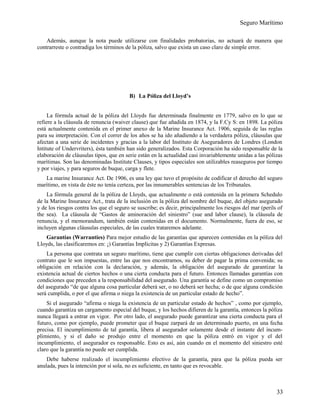 Seguro Marítimo
Además, aunque la nota puede utilizarse con finalidades probatorias, no actuará de manera que
contrarreste o contradiga los términos de la póliza, salvo que exista un caso claro de simple error.
B) La Póliza del Lloyd’s
La fórmula actual de la póliza del Lloyds fue determinada finalmente en 1779, salvo en lo que se
refiere a la cláusula de renuncia (waiver clause) que fue añadida en 1874, y la F.Cy S: en 1898. La póliza
está actualmente contenida en el primer anexo de la Marine Insurance Act. 1906, seguida de las reglas
para su interpretación. Con el correr de los años se ha ido añadiendo a la verdadera póliza, cláusulas que
afectan a una serie de incidentes y gracias a la labor del Instituto de Aseguradores de Londres (London
Intitute of Undervriters), ésta también han sido generalizados. Esta Corporación ha sido responsable de la
elaboración de cláusulas tipos, que en serie están en la actualidad casi invariablemente unidas a las pólizas
marítimas. Son las denominadas Institute Clauses, y tipos especiales son utilizables reaseguros por tiempo
y por viajes, y para seguros de buque, carga y flete.
La marine Insurance Act. De 1906, es una ley que tuvo el propósito de codificar el derecho del seguro
marítimo, en vista de éste no tenía certeza, por las innumerables sentencias de los Tribunales.
La fórmula general de la póliza de Lloyds, que actualmente o está contenida en la primera Schedulo
de la Marine Insurance Act., trata de la inclusión en la póliza del nombre del buque, del objeto asegurado
y de los riesgos contra los que el seguro se suscribe; es decir, principalmente los riesgos del mar (perils of
the sea). La cláusula de “Gastos de aminoración del siniestro” (sue and labor clause), la cláusula de
renuncia, y el memorandum, también están contenidas en el documento. Normalmente, fuera de eso, se
incluyen algunas cláusulas especiales, de las cuales trataremos adelante.
Garantías (Warranties) Para mejor estudio de las garantías que aparecen contenidas en la póliza del
Lloyds, las clasificaremos en: ¡) Garantías Implícitas y 2) Garantías Expresas.
La persona que contrata un seguro marítimo, tiene que cumplir con ciertas obligaciones derivadas del
contrato que le son impuestas, entre las que nos encontramos, su deber de pagar la prima convenida; su
obligación en relación con la declaración, y además, la obligación del asegurado de garantizar la
existencia actual de ciertos hechos o una cierta conducta para el futuro. Entonces llamadas garantías con
condiciones que preceden a la responsabilidad del asegurado. Una garantía se define como un compromiso
del asegurado “de que alguna cosa particular deberá ser, o no deberá ser hecha; o de que alguna condición
será cumplida, o por el que afirma o niega la existencia de un particular estado de hecho”.
Si el asegurado “afirma o niega la existencia de un particular estado de hechos” , como por ejemplo,
cuando garantiza un cargamento especial del buque, y los hechos difieren de la garantía, entonces la póliza
nunca llegará a entrar en vigor. Por otro lado, el asegurado puede garantizar una cierta conducta para el
futuro, como por ejemplo, puede prometer que el buque zarpará de un determinado puerto, en una fecha
precisa. El incumplimiento de tal garantía, libera al asegurador solamente desde el instante del incum-
plimiento, y si el daño se produjo entre el momento en que la póliza entró en vigor y el del
incumplimiento, el asegurador es responsable. Esto es así, aún cuando en el momento del siniestro esté
claro que la garantía no puede ser cumplida.
Debe haberse realizado el incumplimiento efectivo de la garantía, para que la póliza pueda ser
anulada, pues la intención por sí sola, no es suficiente, en tanto que es revocable.
33
 