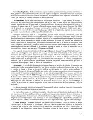 Garantías Implícitas. Todo contrato de seguro marítimo contiene también garantías implícitas; es
decir, garantías que no están manifestadas en forma expresa en la póliza, sino implícitas según el derecho,
dadas las circunstancias en que el contrato fue efetuado. Tales promesas están implícitas solamente si son
vitales, que sin ellas, el contrato realmente no podría funcionar.
Navegabilidad. Es las más importante de las garantías implícitas. En un contrato de seguro, el
propietario del buque tiene una responsabilidad más grave, pues en toda póliza por viaje debe haber
garantía absoluta de que el buque está en buenas condiciones de navegar al comienzo del viaje o al
comienzo de alguna etapa de él. En otras palabras, la norma que deriva de la Marine Insurance Act. 1906,
está de acuerdo con la norma del Common Law sobre los contratos de fletamento. De tal manera que el
asegurador está exonerado de responsabilidad, aunque la falta de navegabilidad dependa de causas ocultas
que ningún examen ordinario tendría la posibilidad de revelar.
Pero para mitigar este rigor de la navegabilidad, existen ciertas cláusulas contractuales, como por
ejemplo, que la garantía absoluta de navegabilidad no se aplica a las pólizas por tiempo, porque un buque
puede encontrarse en el mar cuando se efectúa la póliza, y es completamente imposible para el asegurado
conocer nada acerca del estado del buque en esos momentos, o adoptar las medidas par aponerlo en
buenas condiciones de navegabilidad. Esa disposición se entiende que ha de aplicarse únicamente a los
casos verdaderos o auténticos, y cuando el propio asegurado conozca que el buque esté surcando el mar en
malas condiciones de navegabilidad en el momento en que se realiza la póliza, el asegurador no es
responsable por siniestro que ocurra por falta de navegabilidad.
Una segunda atenuación de la cláusula de navegabilidad, es la llamada “navegabilidad admitida”, y es
válida aún con respecto a las pólizas por viaje, y se encuentra normalmente en las pólizas sobre
mercancías. El cargador de las mercancías no tiene ninguna influencia sobre el control y manejo del
buque, y sería muy duro que fuese privado de la protección de su póliza, si el buque resultase no tener
buenas condiciones de navegabilidad. Esta consideración ha dado origen a la cláusula “navegabilidad
admitida”, que es en la actualidad generalmente usada en las pólizas sobre mercancías; por ella, el
asegurador promete pagar a pesar de la falta de navegabilidad.
Desviación. Es otra de las cláusulas implícitas que figuran en la póliza de Lloyds. Si no existe una
justificación legal o convencional, una póliza por viaje se considera violada en el caso de desviación; que
es cuando un buque va desde un puerto de salida a otro de destino por ruta no usual, quedando el
asegurador liberado de la responsabilidades que pueden sobrevenir por causa de un siniestro, aunque esto
ocurra cuando el buque vuelva posteriormente a la ruta previamente pactada (Marine Insurance Act. 1906, Sec.
46); aunque existe una cláusula del Instituto por efecto de la cual se considerará el buque “cubierto en caso
de desviación o cambio de ruta, con tal de que se comunique inmediatamente después de recibir los avisos
y se acuerde una prima adicional”. Si no establecen las partes un acuerdo sobre la prima adicional, se
debe pagar una suma razonable en relación a la desviación (Marine Insurance, 1906, sec. 31). Sin embargo, la
cláusula de desviación no cubre al asegurado, si éste conocía la desviación desde el principio y dejó de
declararla.
La desviación puede justificarse fuera de las cláusulas de la póliza, cuando se causa por circunstancias
que escapan al control de su capitán y de su patrono.
La Marine Insurance Act. establece otras varias cláusulas que justifican la desviación, entre las que
nos encontramos: la necesidad razonable de cumplir con una garantía expresa o tácita, o para salvar el
buque o el cargamento, desviación para salvar vidas humanas, o para realizar la asistencia a otro buque en
peligro en los que se encuentran vidas humanas, en esta situación de peligro, o para obtener ayuda médica
para una persona a bordo, o finalmente una desviación causada por baratería si la póliza cubre este riesgo.
Cambio de viaje. Debemos distinguir esta garantía con la anterior. Existe un cambio de buque
cuando después de que el buque ha zarpado para realizar el viaje asegurado se decide alterar su destino, de
tal manera que un nuevo viaje sustituye al viaje asegurado, cometiéndose una infracción que libera al
asegurador de sus obligaciones contractuales. Solamente en caos de fuerza mayor, el asegurado estará
34
 