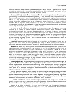 Seguro Marítimo
justificado cuando se cambie el viaje, como por ejemplo, si el buque se dirige a un puerto de un país que
durante la travesía se convierte en enemigo; la continuación del viaje sería ilegal, de acuerdo con las leyes
sobre comercio con el enemigo, y está justificado un cambio de viaje.
Comienzo del viaje dentro de un plazo razonable. Es una de las garantías más frecuentes y que
constantemente se encuentran en las pólizas de seguro. El viaje asegurado debe comenzar dentro de un
plazo razonables, pues en otro caso el asegurador tiene la facultad de anular la póliza (Marine Insurance Art.
1906, Sec. 42) y si en el curso del viaje asegurado no se emplea una rapidez razonable sin una justificación
legal, el asegurador estará exonerado de sus obligaciones, desde el momento en el que retraso sea
razonable. Pero el asegurado estará justificando si el retraso es necesario para cumplir una garantía
expresa o tácita, como la que se refiere a que el buque debe estar en buenas condiciones de navegabilidad
para una etapa determinada. (Marine Insurance Act. 1906, Sec. 40, 1CC.)
La razón de ser de todas estas garantías es obvia, pues siempre que el asegurado contravenga
cualquiera de los cánones de la buena conducta, el riesgo del asegurador puede aumentarse, y puede
encontrarse imposibilitado para soportarlo adecuadamente sobre su negocio. Es de todos conocido que
existen riesgos de verano y riesgos de invierno; por eso los aseguradores imponen la condición, o pueden
imponerla al menos, de zarpar ante de determinada fecha para que el buque no se vea envuelto en algún
riesgo marítimo derivado. Hay puertos que están cerrados debido a las nevadas. Si un buque no zarpa en
un plazo razonable infringe la garantía y corre el riesgo de atenerse a las consecuencias si le ocurre un
siniestro después de la fecha indicada.
Legalidad. La garantía implícita de la legalidad de la expedición, se refiere a que el buque debe ser
empleado para actuar dentro del marco permitido por la ley; es decir, que no puede dedicarse al
contrabando de géneros de ilícito comercio, bajo sanción de anular la póliza, de no cumplir la garantía.
Neutralidad. Dentro de la época de guerra es muy importante para los aseguradores, el conocer si el
buque o mercancías asegurados corren el riesgo de captura por parte de un beligerante enemigo, ya que las
mercancías consideradas neutrales no pueden ser apresadas, aunque naveguen a bordo de un buque
beligerante. La garantía de neutralidad implica que el buque deberá comportarse en todo momento con
arreglo a las más estrictas normas sobre neutralidad, ya que de lo contrario puede ser objeto de una captura
hostil. Si el capitán del buque se resiste al derecho de visita, violando las leyes del bloqueo, destruya
documentos, no cumpla con las normas de neutralidad, y como consecuencia de esa conducta sea el buque
apresado, los aseguradores del Lloyds no están obligados al pago de las consecuencias derivadas del
riesgo a que la conducta del capitán ha conducido.
Garantías Expresas. Son las pactadas expresamente por las partes contratantes, para satisfacer las
exigencias de determinados tráficos. De cualquier forma pueden redactarse, con tal de que de esas
palabras pueda deducirse la intención de que las promesas tengan la naturaleza de garantías. Para obligar
como garantías expresas, éstas deben contenerse en la póliza o en algún otro documento al que la póliza se
refiera, y han de ser cumplidas fielmente por el asegurado para que el contrato sea válido y pueda el
asegurador responder del siniestro acaecido.
A veces se excluye una cierta área o un cierto período de tiempo de la cobertura que proporciona la
póliza, y la cláusula que hace esto, normalmente es precedida de la palabra “garantizado”, y se pone
entonces, por ejemplo, no garantizado en el Canal de la Mancha durante el mes de diciembre. Si ocurre el
siniestro mientras está ahí y en ese mes, no responderá el asegurador del siniestro ocurrido. Desde el
momento de que la cláusula de exclusión deja de aplicarse, renace la cobertura.
La Institute Time Clause, contiene una cláusula por virtud de la cual, una póliza se rescinde si el
buque se encuentra en el mar; la rescisión se suspenderá hasta que el buque llegue a puerto. De hecho, la
cláusula impide la cesión de la póliza sin la aprobación de los aseguradores.
Ambito de la póliza del Lloyds. El evento principal contra el cual el asegurado busca como
protegerse, es la pérdida por los peligros del mar (perils of the sea), y en consecuencia la Marine Insurance
35
 