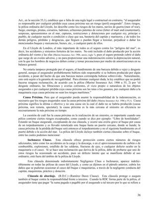 Act., en la sección 55,1), establece que a falta de una regla legal o contractual en contrario, “el asegurador
es responsable por cualquier pérdida cuya causa próxima sea un riesgo (peril) asegurado”. Estos riesgos,
la póliza ordinaria del Lloyds, les describe como los riesgos de los mares, navíos de guerra (men of war),
fuego, enemigo, piratas, corsarios, ladrones, echazones patentes de corso (letter of mart and countermart),
sorpresas, apresamientos en el mar, capturas, restricciones y detenciones por cualquier rey, príncipe o
pueblo, de cualquier nación o condición o clase que sea, baratería del capitán y marineros, y de todos los
demás peligros, pérdidas y desgracias, que lleguen o puedan llegar a lesionar, perjudicar o dañar los
mencionados buques y mercancías, bienes, etc., o cualquier parte de ellos.
En el Lloyds de Londres, el más importante de todos es el seguro contra los “peligros del mar”; es
decir, los accidentes y siniestros fortuitos de los mares. No está incluido el daño producido por la acción
ordinaria del viento y las olas (Marine Insurance Act. 1906, anexo, regla 7), pues el seguro pretende cubrir el daño
que surge de un evento adverso, y no para proporcionar una indemnización contra la depreciación natural,
con la que los hombres de negocios deben contar y tomar precauciones por medio de amortizaciones en su
balance general.
No estaría tampoco protegido por el seguro, el hundimiento de una barcaza debido a vejez y desgaste
general, aunque el asegurador probablemente hubiera sido responsable si se hubiera producido por algún
accidente, a pesar del hecho de que una barcaza menos corrompida hubiese sobrevivido. Naturalmente,
esto está sujeto a la garantía de navegabilidad. Para eliminar cualquier duda, la ley establece que no podrá
hacerse ninguna reclamación, de acuerdo con la póliza (Marine Insurance Act. 1906 a 55, 2) por “el
desgaste ordinario, las filtraciones y averías corrientes, el vicio propio o naturaleza de los objetos
asegurados o por cualquier pérdida cuya causa próxima son las ratas o los gusanos, por cualquier daño a la
maquinaria cuya causa próxima no sean los riesgos marítimos.”
Causa Próxima. Para que el asegurador pueda asumir la responsabilidad de la indemnización, es
necesario que los riesgos asegurados sean la causa próxima del daño (Marine Insurance Act. 1906 a 55,1). Causa
próxima significa la última o efectiva y no una causa sin la cual el daño no se habría producido (causa
próxima, non remota, spectatur); la causa próxima es la más cercana al siniestro en eficiencia no
necesariamente la más próxima en tiempo.
La cuestión de cuál fue la causa próxima en la realización de un siniestro, es importante cuando una
póliza contiene ciertos riesgos exceptuados, como cuando se dice por ejemplo: “Libre de hostilidades”.
Estando un buque asegurado, exceptuando de esa cláusula, y ocurre una avería grave al buque por causa
de un torpedeamiento y es llevado remolcado este buque hasta un puerto cercano, donde se hunde; la
causa próxima de la pérdida del buque será entonces el torpedeamiento y no el siguiente hundimiento en el
puerto debido a la acción del mar. La póliza del Lloyds incluye también ciertas cláusulas sobre el buque,
entre las cuales podemos mencionar:
Inchmarce Clause. Esta cláusula ofrece protección contra ciertos números de riesgos
adicionales, tales como los accidentes en la carga y la descarga, o en el aprovisionamiento de carbón o de
combustible, explosiones, estallido de las calderas, fracturas de ejes, o cualquier defecto oculto en la
maquinaria o el casco. Si se hace una reclamación que deriva de la póliza, debe de probarse que uno de
estos riesgos ha ocasionado un accidente, pues un defecto latente que se manifiesta debido al uso
ordinario, está fuera del ámbito de la póliza de Lloyds.
Esta cláusula denominada indistintamente Negligenco Claus o Inchmaree, aparece indefec-
tiblemente en todas las pólizas de casos del Lloyds, y como ya dijimos en el párrafo anterior, cubría los
daños que se pudieran ocasionar al casco del buque o maquinarias, a través de la negligente conducta del
capitán, maquinistas, práctico y dotación.
Cláusula de abordaje. (R.D.C.) (Ramírez Dawn Clause). Esta cláusula protege o asegura
también al buque contra la responsabilidad frente a terceros. Cuando la RDC forma parte de la póliza, el
asegurador tiene que pagar “la suma pagada o pagable por el asegurado a tal tercero por lo que se refiere a
36
 