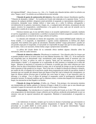 Seguro Marítimo
tal responsa-bilidad”. (Marine Insurance Act., 1906, a 74) Cuando esta cláusula declara cubrir la colisión con
otros “buque o nave”, la colisión con un hidroavión no está incluida.
Cláusula de gastos de aminoración del siniestro. (Sue anda labor clause), literalmente significa:
“Cláusula de demanda y trabajo”. En la póliza de Lloyds está redactada en la siguiente forma: “y en el
supuesto de cualquier pérdida o desgracia estará permitido al asegurado su representante, dependientes y
cesionarios, demandar (sue), trabajar (labor) y tratar para, en y sobre la defensa, salvaguardia y
reivindicación de los géneros, mercancías y buque, etc., o cualquier parte del mismo, sin perjuicio de este
seguro; nosotros los aseguradores, contribuiremos a los gastos de estos, cada uno de acuerdo con la
proporción o cuantía de su suma asegurada.
Entonces tenemos que, la sue and labor clause es un acuerdo suplementario y separado, mediante
el cual los aseguradores se comprometen a contribuir en proporción al interés asegurado a cuantos daños y
gastos se produzcan, en evitación de un riesgo cubierto en la póliza.
La cláusula está redactada en interés del asegurador, cuya respon-sabilidad puede reducirse en
forma notable, si el asegurado, su dependiente o agentes actúan rápidamente en defensa del objeto
asegurado. Pero también estos gastos de salvamento, llamados también “cargas particulares”, pueden ser
una pesada carga para el asegurador, el cual puede ser responsable de pagar más que la suma asegurada y
por lo tanto, viene a ser necesario, limitar dichas cargas o proporciones razonables.
La póliza del Lloyds dentro de su contenido ofrece también algunas cláusulas sobre las
mercancías, entre las cuales tenemos:
Cláusula de almacén a almacén. (Warehouse to warehouse). Esta cláusula cubre los riesgos que
se pueden producir tanto en la tierra como en el mar (Marine Insurance Atc. 1906, a 2). Si las mercancías
son aseguradas para un determinado viaje, normalmente están aseguradas desde el momento que son
embarcadas. Es decir, la póliza no entra en vigencia “hasta que las mercancías no se encuentran
efectivamente a bordo” y el asegurador no es responsable de ellas mientras se trasladan de la orilla del
buque. Mientras la mercancía se encuentra en el almacén, es posible que ellas estén cubiertas por otras
pólizas. Esta las deja al descubierto durante la carga, este es un período de tiempo en que las mercancías
están expuestas al más grande de los riesgos. Para evitar esto, se añadió la cláusula de almacén a almacén,
por medio de ella, el cargador de la mercancía, puede ahora asegurarlas por medio de una póliza, desde el
momento que son sacadas del almacén hasta que llegan al final del viaje al almacén del consignatario, en
lugar de obtener pólizas diversas para el período que corre hasta la carga y el que transcurre entre la
descarga y la entrega. Con el objeto de proteger al asegurador contra la prolongación indebida del
transporte terrestre, la cláusula establece que la cobertura cesará, si treinta días después de la descarga del
buque, las mercancías no han llegado a su destino.
Cláusula de riesgo de lanchaje. (Craftes, etc. Clause). Esta protege a las mercancías mientras
son transportadas por lancha, gabarra y/o barcaza al buque o desde él; es decir, que es una cláusula que
extiende el seguro de mercancía más allá de los límites de la carga y la descarga.
Memorandum. Fue introducida en el cuerpo de la póliza del Lloyds en el año 1740, para eximir
a los aseguradores de determinados riesgos cubiertos por las pólizas, producido principalmente no por un
siniestro, sino por la especial naturaleza del cargamento. Mediante el memorandum, el asegurador se
exim0
e de indemnizar el siniestro, siempre que la avería no alcance el porcentaje que previamente es
establecido; una vez alcanzado, deberá satisfacer íntegramente el importe del daño. Para llegar al
porcentaje no se podrá añadir la avería gruesa a la simple, ni los gastos denominados “cargas
particulares”, cubiertos por sue and labor clause.
37
 