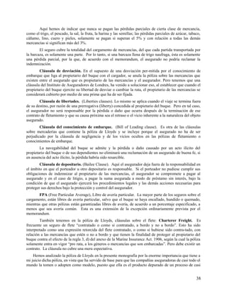 Aquí hemos de indicar que nunca se pagan las pérdidas parciales de cierta clase de mercancía,
como el trigo, el pescado, la sal, la fruta, la harina y las semillas; las pérdidas parciales de azúcar, tabaco,
cáñamo, lino, cuero y pieles, solamente se pagan si superan el 5% y con relación a todas las demás
mercancías si significan más del 3%.
El seguro cubre la totalidad del cargamento de mercancías, del que cada partida transportada por
la barcaza, es solamente una parte. Por lo tanto, si una barcaza llena de trigo naufraga, ésta es solamente
una pérdida parcial, por la que, de acuerdo con el memorandum, el asegurado no podría reclamar la
indemnización.
Cláusula de desviación. En el supuesto de una desviación per-mitida por el conocimiento de
embarque que liga al propietario del buque con el cargador, se anula la póliza sobre las mercancías que
existen entre el asegurado que es propietario de las mercancías y el asegurador. Pero tenemos que una
cláusula del Instituto de Aseguradores de Londres, ha venido a solucionar eso, al establecer que cuando el
propietario del buque ejercite su libertad de desviar o cambiar la ruta, el propietario de las mercancías se
considerará cubierto por medio de una prima que ha de ser fijada.
Cláusula de libertades. (Liberties clauses). Lo mismo se aplica cuando el viaje se termina fuera
de su destino, por razón de una prerrogativa (liberty) concedida al propietario del buque. Pero en tal caso,
el asegurador no será responsable por la pérdida o daño que ocurra después de la terminación de ese
contrato de fletamiento y que su causa próxima sea el retraso o el vicio inherente a la naturaleza del objeto
asegurado.
Cláusula del conocimiento de embarque. (Bill of Leading clause). Es otra de las cláusulas
sobre mercaderías que contiene la póliza de Lloyds y se incluye porque el asegurado no ha de ser
perjudicado por la cláusula de negligencia y de los vicios ocultos en las pólizas de fletamiento o
conocimientos de embarque.
La navegabilidad del buque se admite y la pérdida o daño causado por un acto ilícito del
propietario del buque o de sus dependientes no eliminará una reclamación de un asegurado de buena fe, si
en ausencia del acto ilícito, la pérdida habría sido resarcible.
Cláusula de depositario. (Bailee Clause). Aquí el asegurador deja fuera de la responsabilidad en
el ámbito en que el porteador u otro depositario es responsable. Si el porteador no pudiese cumplir sus
obligaciones de indemnizar al propietario de las mercancías, el asegurador se compromete a pagar al
asegurado y en el caso de litigio, a pagar la suma asegurada a modo de préstamo sin interés, bajo la
condición de que el asegurado ejercerá los procedimientos legales y las demás acciones necesarias para
proteger sus derechos bajo la protección y control del asegurador.
FPA (Free Particular Average), Libre de avería particular. La mayor parte de los seguros sobre el
cargamento, están libres de avería particular, salvo que el buque se haya encallado, hundido o quemado,
mientras que otras pólizas están garantizadas libres de avería, de acuerdo a un porcentaje especificado, a
menos que sea avería común. Esta es una extensión de la excepción ordinariamente prevista por el
memorandum.
También tenemos en la póliza de Lloyds, cláusulas sobre el flete: Charterer Freight. Es
frecuente un seguro de flete “contratado o como si contratado, a bordo y no a bordo”. Esto ha sido
interpretado como una expresión retorcida del flete contratado, o como si hubiese sido contra-tado, con
relación a las mercancías que estén o no a bordo y que tienen la finalidad de proteger al propietario del
buque contra el efecto de la regla 3, d) del anexo de la Marine Insurance Act. 1906, según la cual la póliza
solamente entra en vigor “pro rata, a los géneros o mercancías que son embarcadas”. Pero debe existir un
contrato. La cláusula no cubre una mera espectativa.
Hemos analizado la póliza de Lloyds en la presente monografía por la enorme importancia que tiene a
mi juicio dicha póliza, en vista que ha servido de base para que las compañías aseguradoras de casi todo el
mundo la tomen o adopten como modelo, puesto que ella es el producto depurado de un proceso de casi
38
 