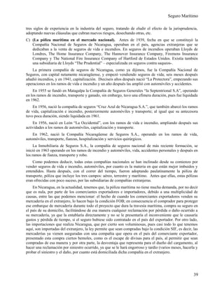 Seguro Marítimo
tres siglos de experiencia en la industria del seguro, tratando de eludir el efecto de la jurisprudencia,
adoptando nuevas cláusulas que cubran nuevos riesgos, desechando otras, etc.
C) (La póliza marítima en el mercado nacional). Antes de 1939, fecha en que se constituyó la
Compañía Nacional de Seguros de Nicaragua, operaban en el país, agencias extranjeras que se
dedicaban a la venta de seguros de vida e incendios. En seguros de incendios operaban Lloyds de
Londres, The Home Insurance Company, The Hannover Insurance Company, Firemens Insurance
Company y The National Fire Insurance Company of Hartford de Estados Unidos. Existía también
una subsidiaria de Lloyds “The Prudential” – especializada en seguros contra saqueos-.
La primera compañía de seguros de Nicaragua, como ya dijimos, fue la Compañía Nacional de
Seguros, con capital netamente nicaragüense, y empezó vendiendo seguros de vida; seis meses después
añadió incendios, y en 1941, capitalización. Dieciseis años después nació “La Protectora”, empezando sus
operaciones en los ramos de vida e incendio y un año después las amplió con automóviles y accidentes.
En 1955 se fundó en Matagalpa la Compañía de Seguros Generales “la Septentrional S.A”, operando
en los ramos de incendio, transporte y ganado, sin embargo, tuvo una efímera duración, pues fue liquidada
en 1962.
En 1956, nació la compañía de seguros “Cruz Azul de Nicaragua S.A.”, que también abarcó los ramos
de vida, capitalización e incendio, posteriormente automóviles y transporte; al igual que su antecesora
tuvo poca duración, siendo liquidada en 1961.
En 1956, nació en León “La Occidental”, con los ramos de vida e incendio, ampliando después sus
actividades a los ramos de automóviles, capitalización y transporte.
En 1962, nació la Compañía Nicaragüense de Seguros S.A., operando en los ramos de vida,
automóviles, transporte, fianzas, hospitalización y servicios quirúrgicos.
La Inmobiliaria de Seguros S.A., la compañía de seguros nacional de más reciente formación, se
inició en 1963 operando en los ramos de incendio y automóviles, vida, accidentes personales y después en
los ramos de fianza, transporte y robo.
Como podemos deducir, todas estas compañías nacionales se han inclinado desde su comienzo por
vender seguros de vida e incendio, automóviles, por cuanto es la materia en que están mejor imbuidos y
entendidos. Hasta después, con el correr del tiempo, fueron adoptando paulatinamente la póliza de
transporte, póliza que incluye los tres campos: aéreo, terrestre y marítimo. Antes que ellas, estas pólizas
eran ofrecidas con poco suceso, por las subsidiarias de compañías extranjeras.
En Nicaragua, en la actualidad, tenemos que, la póliza marítima no tiene mucha demanda, por no decir
que es nula, por parte de los comerciantes exportadores e importadores, debido a una multiplicidad de
causas, entre las que podemos mencionar: el hecho de cuando los comerciantes exportadores venden su
mercadería en el extranjero, lo hacen bajo la condición FOB; en consecuencia el comprador para proteger
ese embarque de mercadería durante todo el proyecto que dura la travesía marítima, compra su seguro en
el país de su domicilio, facilitándose de esa manera cualquier reclamación por pérdida o daño ocurrido a
su mercadería, ya que la entablaría directamente y no se le presentaría el inconveniente que le causaría
gastos y pérdida de tiempo, si el seguro hubiese sido contratado en el país del exportador. Por otro lado,
las importaciones que realiza Nicaragua, que por cierto son voluminosas, pues casi todo lo que tenemos
aquí, son importadas del extranjero, la ley permite que sean compradas bajo la condición SIF, es decir, las
mercaderías ya vienen aseguradas con una compañía que opera en el país del comerciante exportador,
presentado esta compra ciertos bemoles, como es el escape de divisas para el país, al permitir que sean
compradas de esa manera y por otra parte, la desventaja que representa para el dueño del cargamento, al
hacer una reclamación por siniestro ocurrido, ya que se le hará engorroso y tardío (varios meses, hacerla y
probar el siniestro y el daño, por cuanto está domiciliada dicha compañía en el extranjero.
39
 