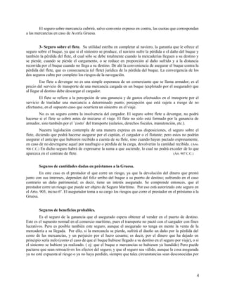 El seguro sobre mercancía cubrirá, salvo convenio expreso en contra, las cuotas que correspondan
a las mercancías en caso de Avería Gruesa.
3- Seguro sobre el flete. Su utilidad estriba en completar al naviero, la garantía que le ofrece el
seguro sobre el buque, ya que si el siniestro se produce, el naviero sufre la pérdida o el daño del buque y
también la pérdida del flete, el cual sólo se debe totalmente cuando la mercaderías lleguen a su destino y
se pierde, cuando se pierde el cargamento, o se reduce en proporción al daño sufrido y a la distancia
recorrida por el buque cuando no llega a su destino. De ahí la conveniencia de asegurar el buque contra la
pérdida del flete, que es consecuencia (el flete) jurídica de la pérdida del buque. La convergencia de los
dos seguros cubre por completo los riesgos de la navegación.
Ese flete a devengar no es una simple esperanza de un comerciante que se llama armador; es el
precio del servicio de transporte de una mercancía cargada en un buque (explotado por el asegurado) que
al llegar al destino debe descargar el cargador.
El flete se refiere a la percepción de una ganancia y de gastos efectuados en el transporte por el
servicio de trasladar una mercancía a determinado punto; percepción que está sujeta a riesgo de no
efectuarse, en el supuesto caso que ocurriera un siniestro en el viaje.
No es un seguro contra la insolvencia del cargador. El seguro sobre flete a devengar, no podrá
hacerse si el flete se cobró antes de iniciarse el viaje. El flete no sólo está formado por la ganancia de
armador, sino también por el ¨costo¨ del transporte (salarios, derechos fiscales, manutención, etc.).
Nuestra legislación contempla de una manera expresa en sus disposiciones, el seguro sobre el
flete, diciendo que podrá hacerse asegurar por el capitán, el cargador o el flotante; pero estos no podrán
asegurar el anticipo que hubieren recibido a cuenta de su flete, sino cuando hayan pactado expresamente,
en caso de no devengarse aquel por naufragio o pérdida de la carga, devolverán la cantidad recibida. (Arto.
906 C.C.) En dicho seguro habrá de expresarse la suma a que asciende, lo cual no podrá exceder de lo que
aparezca en el contrato de flete. (Art. 907 C.C.)
Seguros de cantidades dadas en préstamos a la Gruesa.
En este caso es el prestador el que corre un riesgo, ya que la devolución del dinero que prestó
junto con sus intereses, dependen del feliz arribo del buque a su puerto de destino; sufriendo en el caso
contrario un daño patrimonial; es decir, tiene un interés asegurado. Se comprende entonces, que el
prestador corre un riesgo que puede ser objeto de Seguro Marítimo. Por eso está autorizado este seguro en
el Arto. 903, inciso 6º. El asegurador toma a su cargo los riesgos que corre el prestador en el préstamo a la
Gruesa.
Seguros de beneficios probables.
Es el seguro de la ganancia que el asegurado espera obtener al vender en el puerto de destino.
Este es el supuesto normal en el comercio marítimo, pues el transporte no pactó con el cargador con fines
lucrativos. Pero es posible también este seguro, aunque el asegurado no tenga en mente la venta de la
mercadería a su llegada. Por ello, si la mercancía se pierde, sufrirá el dueño un daño por la pérdida del
costo de las mercancías, y un perjuicio por el lucro cesante; es decir, por el dinero que ha dejado en
principio sería nulo (como el caso de que el buque hubiese llegado a su destino en el seguro por viaje), o si
el siniestro se hubiere ya realizado. ( ej: que el buque o mercancías se hubiesen ya hundido) Pero puede
pactarse que sean retroactivos los efectos del seguro; y que el seguro sea válido, aunque la cosa asegurada
ya no esté expuesta al riesgo o ya no haya perdido, siempre que tales circunstancias sean desconocidas por
4
 