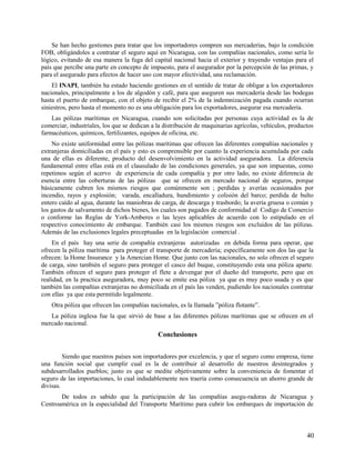 Se han hecho gestiones para tratar que los importadores compren sus mercaderías, bajo la condición
FOB, obligándoles a contratar el seguro aquí en Nicaragua, con las compañías nacionales, como sería lo
lógico, evitando de esa manera la fuga del capital nacional hacia el exterior y trayendo ventajas para el
país que percibe una parte en concepto de impuesto, para el asegurador por la percepción de las primas, y
para el asegurado para efectos de hacer uso con mayor efectividad, una reclamación.
El INAPI, también ha estado haciendo gestiones en el sentido de tratar de obligar a los exportadores
nacionales, principalmente a los de algodón y café, para que aseguren sus mercadería desde las bodegas
hasta el puerto de embarque, con el objeto de recibir el 2% de la indemnización pagada cuando ocurran
siniestros, pero hasta el momento no es una obligación para los exportadores, asegurar esa mercadería.
Las pólizas marítimas en Nicaragua, cuando son solicitadas por personas cuya actividad es la de
comerciar, industriales, los que se dedican a la distribución de maquinarias agrícolas, vehículos, productos
farmacéuticos, químicos, fertilizantes, equipos de oficina, etc.
No existe uniformidad entre las pólizas marítimas que ofrecen las diferentes compañías nacionales y
extranjeras domiciliadas en el país y esto es comprensible por cuanto la experiencia acumulada por cada
una de ellas es diferente, producto del desenvolvimiento en la actividad aseguradora. La diferencia
fundamental entre ellas está en el clausulado de las condiciones generales, ya que son impuestas, como
repetimos según el acervo de experiencia de cada compañía y por otro lado, no existe diferencia de
esencia entre las coberturas de las pólizas que se ofrecen en mercado nacional de seguros, porque
básicamente cubren los mismos riesgos que comúnmente son ; perdidas y averías ocasionados por
incendio, rayos y explosión; varada, encalladura, hundimiento y colisión del barco; perdida de bulto
entero caído al agua, durante las maniobras de carga, de descarga y trasbordo; la avería gruesa o común y
los gastos de salvamento de dichos bienes, los cuales son pagados de conformidad al Codigo de Comercio
o conforme las Reglas de York-Amberes o las leyes aplicables de acuerdo con lo estipulado en el
respectivo conocimiento de embarque. También casi los mismos riesgos son excluidos de las pólizas.
Además de las exclusiones legales preceptuadas en la legislación comercial .
En el país hay una serie de compañía extranjeras autorizadas en debida forma para operar, que
ofrecen la póliza marítima para proteger el transporte de mercadería; específicamente son dos las que la
ofrecen: la Home Insurance y la Amercian Home. Que junto con las nacionales, no solo ofrecen el seguro
de carga, sino también el seguro para proteger el casco del buque, constituyendo esta una póliza aparte.
También ofrecen el seguro para proteger el flete a devengar por el dueño del transporte, pero que en
realidad, en la practica aseguradora, muy poco se emite esa póliza ya que es muy poco usada y es que
también las compañías extranjeras no domiciliada en el país las venden, pudiendo los nacionales contratar
con ellas ya que esta permitido legalmente.
Otra póliza que ofrecen las compañías nacionales, es la llamada ”póliza flotante”.
La póliza inglesa fue la que sirvió de base a las diferentes pólizas marítimas que se ofrecen en el
mercado nacional.
Conclusiones
Siendo que nuestros países son importadores por excelencia, y que el seguro como empresa, tiene
una función social que cumplir cual es la de contribuir al desarrollo de nuestros desintegrados y
subdesarrollados pueblos; justo es que se medite objetivamente sobre la conveniencia de fomentar el
seguro de las importaciones, lo cual indudablemente nos traería como consecuencia un ahorro grande de
divisas.
De todos es sabido que la participación de las compañías asegu-radoras de Nicaragua y
Centroamérica en la especialidad del Transporte Marítimo para cubrir los embarques de importación de
40
 