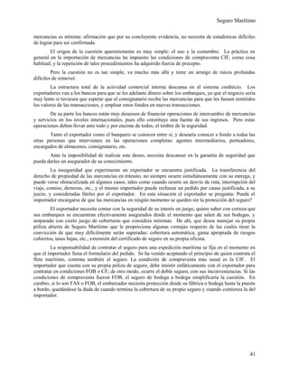 Seguro Marítimo
mercancías es mínima; afirmación que por su concluyente evidencia, no necesita de estadísticas difíciles
de lograr para ser confirmada.
El origen de la cuestión aparentemente es muy simple: el uso y la costumbre. La práctica en
general en la importación de mercancías ha impuesto las condiciones de compraventa CIF, como cosa
habitual; y la repetición de tales procedimientos ha adquirido fuerza de precepto.
Pero la cuestión no es tan simple, va mucho más allá y tiene un arraigo de raíces profundas
difíciles de remover.
La estructura total de la actividad comercial interna descansa en el sistema crediticio. Los
exportadores van a los bancos para que se les adelante dinero sobre los embarques, ya que el negocio sería
muy lento si tuviesen que esperar que el consignatario reciba las mercancías para que les fuesen remitidos
los valores de las transacciones, y emplear estos fondos en nuevas transacciones.
De su parte los bancos están muy deseosos de financiar operaciones de intercambio de mercancías
y servicios en los niveles internacionales, pues ello constituye una fuente de sus ingresos. Pero estas
operaciones deben llevar ante todo y por encima de todos, el timbre de la seguridad.
Tanto el exportador como el banquero se conocen entre sí, y desearía conocer a fondo a todas las
otras personas que intervienen en las operaciones completas: agentes intermediarios, porteadores,
encargados de almacenes, consignatario, etc.
Ante la imposibilidad de realizar este deseo, necesita descansar en la garantía de seguridad que
pueda darles un asegurador de su conocimiento.
La inseguridad que experimente un exportador se encuentra justificada. La transferencia del
derecho de propiedad de las mercancías en tránsito, no siempre ocurre simultáneamente con su entrega, y
puede verse obstaculizada en algunos casos, tales como cuando ocurre un desvío de ruta, interrupción del
viaje, comiso, demoras, etc., y el mismo importador puede rechazar un pedido por causa justificada, a su
juicio, y consideradas fútiles por el exportador. En esta situación el exportador se pregunta: Puede el
importador encargarse de que las mercancías en ningún momento se queden sin la protección del seguro?
El exportador necesita contar con la seguridad de su interés en juego, quiere saber con certeza que
sus embarques se encuentran efectivamente asegurados desde el momento que salen de sus bodegas, y
amparado con cierto juego de coberturas que considera mínimas. De ahí, que desea manejar su propia
póliza abierta de Seguro Marítimo que le proporciona algunas ventajas respecto de las cuales tiene la
convicción de que muy difícilmente serán superadas: cobertura automática, gama apropiada de riesgos
cubiertos, tasas bajas, etc., extensión del certificado de seguro en su propia oficina.
La responsabilidad de contratar el seguro para una expedición marítima se fija en el momento en
que el importador llena el formulario del pedido. Se ha venido aceptando el principio de quien contrata el
flete marítimo, contrata también el seguro. La condición de compraventa más usual es la CIF. El
importador que cuenta con su propia póliza de seguro, debe insistir enfáticamente con el exportador para
contratar en condiciones FOB o CF; de otro modo, ocurre el doble seguro, con sus inconveniencias. Si las
condiciones de compraventa fueron FOB, el seguro de bodega a bodega simplificaría la cuestión. En
cambio, si lo son FAS o FOB, el embarcador necesita protección desde su fábrica o bodega hasta la puesta
a bordo, quedándose la duda de cuando termina la cobertura de su propio seguro y cuando comienza la del
importador.
41
 