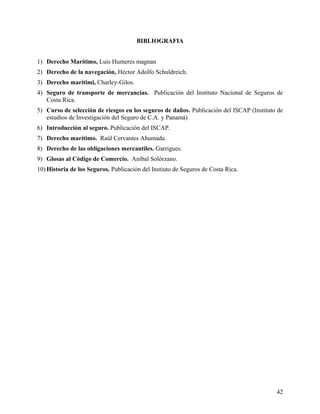 BIBLIOGRAFIA
1) Derecho Marítimo, Luis Humeres magnan
2) Derecho de la navegación, Héctor Adolfo Schuldreich.
3) Derecho marítimi, Charley-Gilos.
4) Seguro de transporte de mercancías. Publicación del Instituto Nacional de Seguros de
Costa Rica.
5) Curso de selección de riesgos en los seguros de daños. Publicación del ISCAP (Instituto de
estudios de Investigación del Seguro de C.A. y Panamá)
6) Introducción al seguro. Publicación del ISCAP.
7) Derecho marítimo. Raúl Cervantes Ahumada.
8) Derecho de las obligaciones mercantiles. Garrigues.
9) Glosas al Código de Comercio. Aníbal Solórzano.
10) Historia de los Seguros. Publicación del Instiuto de Seguros de Costa Rica.
42
 