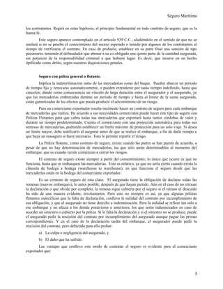 Seguro Marítimo
los contratantes. Regirá en estas hipótesis, el principio fundamental en todo contrato de seguro, que es la
buena fe.
Este seguro aparece contemplado en el artículo 939 C.C., aludiéndolo en el sentido de que no se
anulará si no se prueba el conocimiento del suceso esperado o temido por algunos de los contratantes al
tiempo de verificarse el contrato. En caso de probarlo, establece en su parte final una sanción de tipo
pecuniario, teniendo el defraudador que abonar a su co-obligado una quinta parte de la cantidad asegurada,
sin perjuicio de la responsabilidad criminal a que hubiere lugar. Es decir, que incurre en un hecho
tipificado como delito, según nuestras disposiciones penales.
Seguro con póliza general o flotante.
Implica la indeterminación tanto de las mercaderías como del buque. Pueden abarcar un período
de tiempo fijo y renovarse automáticamente, o pueden extenderse por tanto tiempo indefinido, hasta que
cancelen; dando como consecuencia un vínculo de larga duración entre el asegurador y el asegurado, ya
que las mercaderías embarcadas durante un período de tiempo y hasta el límite de la suma asegurada,
están garantizadas de los efectos que pueda producir el advenimiento de un riesgo.
Para un comerciante exportador resulta incómodo hacer un contrato de seguro para cada embarque
de mercaderías que realiza. De acuerdo a sus necesidades comerciales puede hacer este tipo de seguro con
Pólizas Flotantes para que cubra todas sus mercaderías que exportará hasta tantos córdobas de valor y
durante un tiempo predeterminado. Cuenta el comerciante con una protección automática para todas sus
remesas de mercaderías, pudiendo establecer un límite máximo de protección para un solo viaje. Si desea
un límite mayor, debe notificarlo al asegurar antes de que se realice el embarque, a fin de darle tiempo a
que haya un reaseguro si fuere necesario. Esto le permite repartir el riesgo.
La Póliza flotante, como contrato de seguro, existe cuando las partes se han puesto de acuerdo, a
pesar de que no hay determinación de mercaderías, las que sólo serán determinables al momento del
embarque, que es cuando recién comienzan a correr los riesgos.
El contrato de seguro existe siempre a partir del consentimiento; lo único que ocurre es que no
funciona, hasta que se embarquen las mercaderías. Esto es relativo, ya que no sería cierto cuando exista la
cláusula de bodega a bodega (warehouse to warehouse), en que funciona el seguro desde que las
mercaderías están en la bodega del comerciante exportador.
Es un contrato de seguro de esta clase. El asegurado tiene la obligación de declarar todas las
remesas (nuevos embarques), lo antes posible, después de que hayan partido. Aún en el caso de no retrasar
la declaración o que olvide por completo, la remesa sigue cubierta por el seguro si el retraso el descuido
ha sido de una manera evidente, involuntarios. Pero esto no siempre es así, ya que algunas pólizas
flotantes especifican que la falta de declaración, conlleva la nulidad del contrato por incumplimiento de
esa obligación, y que el asegurado no tiene derecho a indemnización. Pero la nulidad se refiere tan sólo a
ese embarque y no afecta a los demás posteriores o anteriores, los que serán indemnizados en caso de
acceder un siniestro o cubierto por la póliza. Si le falta la declaración y si el siniestro no se produce, puede
el asegurado pedir la rescisión del contrato por incumplimiento del asegurado aunque pague las primas
correspondientes. Y en el caso de la declaración tardía del embarque, el asegurador puede pedir la
rescisión del contrato, pero debiendo para ello probar:
a) La culpa o negligencia del asegurado, y
b) El daño que ha sufrido.
Las ventajas que conlleva este modo de contratar el seguro es evidente para el comerciante
exportador que:
5
 