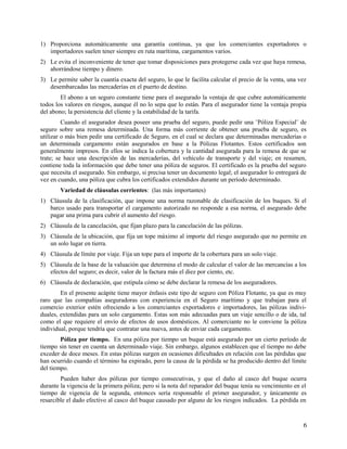 1) Proporciona automáticamente una garantía continua, ya que los comerciantes exportadores o
importadores suelen tener siempre en ruta marítima, cargamentos varios.
2) Le evita el inconveniente de tener que tomar disposiciones para protegerse cada vez que haya remesa,
ahorrándose tiempo y dinero.
3) Le permite saber la cuantía exacta del seguro, lo que le facilita calcular el precio de la venta, una vez
desembarcadas las mercaderías en el puerto de destino.
El abono a un seguro constante tiene para el asegurado la ventaja de que cubre automáticamente
todos los valores en riesgos, aunque él no lo sepa que lo están. Para el asegurador tiene la ventaja propia
del abono; la persistencia del cliente y la estabilidad de la tarifa.
Cuando el asegurador desea poseer una prueba del seguro, puede pedir una ¨Póliza Especial¨ de
seguro sobre una remesa determinada. Una forma más corriente de obtener una prueba de seguro, es
utilizar o más bien pedir una certificado de Seguro, en el cual se declara que determinadas mercaderías o
un determinada cargamento están asegurados en base a la Pólizas Flotantes. Estos certificados son
generalmente impresos. En ellos se indica la cobertura y la cantidad asegurada para la remesa de que se
trate; se hace una descripción de las mercaderías, del vehículo de transporte y del viaje; en resumen,
contiene toda la información que debe tener una póliza de seguros. El certificado es la prueba del seguro
que necesita el asegurado. Sin embargo, si precisa tener un documento legal; el asegurador lo entregará de
vez en cuando, una póliza que cubra los certificados extendidos durante un período determinado.
Variedad de cláusulas corrientes: (las más importantes)
1) Cláusula de la clasificación, que impone una norma razonable de clasificación de los buques. Si el
barco usado para transportar el cargamento autorizado no responde a esa norma, el asegurado debe
pagar una prima para cubrir el aumento del riesgo.
2) Cláusula de la cancelación, que fijan plazo para la cancelación de las pólizas.
3) Cláusula de la ubicación, que fija un tope máximo al importe del riesgo asegurado que no permite en
un solo lugar en tierra.
4) Cláusula de límite por viaje. Fija un tope para el importe de la cobertura para un solo viaje.
5) Cláusula de la base de la valuación que determina el modo de calcular el valor de las mercancías a los
efectos del seguro; es decir, valor de la factura más el diez por ciento, etc.
6) Cláusula de declaración, que estipula cómo se debe declarar la remesa de los aseguradores.
En el presente acápite tiene mayor énfasis este tipo de seguro con Póliza Flotante, ya que es muy
raro que las compañías aseguradoras con experiencia en el Seguro marítimo y que trabajan para el
comercio exterior estén ofreciendo a los comerciantes exportadores e importadores, las pólizas indivi-
duales, extendidas para un solo cargamento. Estas son más adecuadas para un viaje sencillo o de ida, tal
como el que requiere el envío de efectos de usos domésticos. Al comerciante no le conviene la póliza
individual, porque tendría que contratar una nueva, antes de enviar cada cargamento.
Póliza por tiempo. En una póliza por tiempo un buque está asegurado por un cierto período de
tiempo sin tener en cuenta un determinado viaje. Sin embargo, algunos establecen que el tiempo no debe
exceder de doce meses. En estas pólizas surgen en ocasiones dificultades en relación con las pérdidas que
han ocurrido cuando el término ha expirado, pero la causa de la pérdida se ha producido dentro del límite
del tiempo.
Pueden haber dos pólizas por tiempo consecutivas, y que el daño al casco del buque ocurra
durante la vigencia de la primera póliza; pero si la nota del reparador del buque tenía su vencimiento en el
tiempo de vigencia de la segunda, entonces sería responsable el primer asegurador, y únicamente es
resarcible el dado efectivo al casco del buque causado por alguno de los riesgos indicados. La pérdida en
6
 