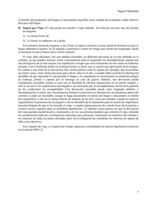 Seguro Marítimo
el bolsillo del propietario del buque es únicamente resarcible como medida de la pérdida o daño efectivo
del casco del buque.
D. Seguro por Viaje. El viaje puede ser sencillo o viaje redondo. En relación con esto, hay dos formas
de asegurar:
1) La forma From: de
2) La forma At anderom: en y desde
En la primera forma de asegurar, o sea, From, el seguro comienza a correr desde el momento en que el
buque abandona el puerto. En la segunda, comienzan a correr los riesgos por cuenta del asegurador, desde
el momento en que el barco está o arriba al puerto.
El viaje debe efectuarse con una rapidez razonable, no debiendo desviarse de la ruta señalada en el
contrato, ya que pueden acarrear serían consecuencias para el asegurado ese incumplimiento, puesto que
una divergencia de la ruta expone a la expedición a riesgos que casi ciertamente de otro modo no hubiesen
actuado, o no lo hubiesen hecho en la misma forma; es decir, que se suscita una agravación en los riesgos.
En cuanto a este tema de la desviación, hay ciertas pólizas como la inglesa por ejemplo, que la permiten
en ciertos casos, como serían desviarse para salvar vidas en el mar, o cuando había recibido la información
atendible de que siguiendo la ruta pactada el buque o el cargamento se encontrarían en inminente peligro
de icebergs, piratas o captura por el enemigo en caso de guerra. Además, una desviación puede
considerarse razonable cuando se nace con la finalidad de efectuar reparaciones en un puerto refugio; y
esto es así aún si las reparaciones han llegado a ser necesarias por el incumplimiento inicial de la garantía
de las condiciones de navegabilidad. Una desviación razonable puede estar originada también, y
frecuentemente lo estará por circunstancias fortuitas no previstas en absoluto por las primitivas partes del
contrato; y pudo ser razonable, aunque se haga únicamente en interés del buque o únicamente en interés
del cargamento, o aún sin el interés directo de ninguno de los dos; como por ejemplo, cuando se requiere
urgentemente la presencia de un pasajero o de un miembro de la tripulación para un asunto de importancia
nacional después de que se ha iniciado el viaje, o cuando alguna persona de a bordo huye de la justicia y
existen razones urgentes para su inmediata aprehensión. La opinión exacta parece ser que la desviación
del viaje pactado pueda hacerla y mantenerla a la vez una persona prudente que controle el viaje, teniendo
en consideración todas las circunstancias relevantes que concurran, incluyendo los términos del contrato y
los intereses de todas las partes afectadas; pero sin la obligación de considerar los intereses de alguna de
ellas como decisivos.
Esos seguros de viaje y el seguro por tiempo, aparecen contemplados en nuestra legislación comercial,
en el artículo 904 C.C.
7
 