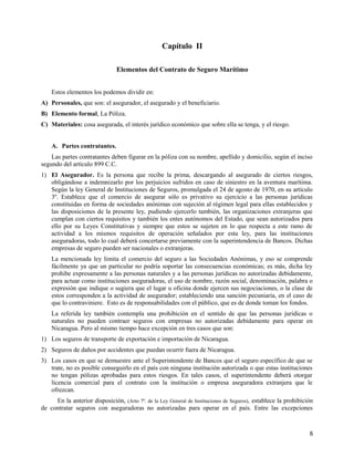 Capítulo II
Elementos del Contrato de Seguro Marítimo
Estos elementos los podemos dividir en:
A) Personales, que son: el asegurador, el asegurado y el beneficiario.
B) Elemento formal, La Póliza.
C) Materiales: cosa asegurada, el interés jurídico económico que sobre ella se tenga, y el riesgo.
A. Partes contratantes.
Las partes contratantes deben figurar en la póliza con su nombre, apellido y domicilio, según el inciso
segundo del artículo 899 C.C.
1) El Asegurador. Es la persona que recibe la prima, descargando al asegurado de ciertos riesgos,
obligándose a indemnizarlo por los perjuicios sufridos en caso de siniestro en la aventura marítima.
Según la ley General de Instituciones de Seguros, promulgada el 24 de agosto de 1970, en su artículo
3º. Establece que el comercio de asegurar sólo es privativo su ejercicio a las personas jurídicas
constituidas en forma de sociedades anónimas con sujeción al régimen legal para ellas establecidos y
las disposiciones de la presente ley, pudiendo ejercerlo también, las organizaciones extranjeras que
cumplan con ciertos requisitos y también los entes autónomos del Estado, que sean autorizados para
ello por su Leyes Constitutivas y siempre que estos se sujeten en lo que respecta a este ramo de
actividad a los mismos requisitos de operación señalados por esta ley, para las instituciones
aseguradoras, todo lo cual deberá concertarse previamente con la superintendencia de Bancos. Dichas
empresas de seguro pueden ser nacionales o extranjeras.
La mencionada ley limita el comercio del seguro a las Sociedades Anónimas, y eso se comprende
fácilmente ya que un particular no podría soportar las consecuencias económicas; es más, dicha ley
prohibe expresamente a las personas naturales y a las personas jurídicas no autorizadas debidamente,
para actuar como instituciones aseguradoras, el uso de nombre, razón social, denominación, palabra o
expresión que indique o sugiera que el lugar u oficina donde ejercen sus negociaciones, o la clase de
estos corresponden a la actividad de asegurador; estableciendo una sanción pecuniaria, en el caso de
que lo contraviniere. Esto es de responsabilidades con el público, que es de donde toman los fondos.
La referida ley también contempla una prohibición en el sentido de que las personas jurídicas o
naturales no pueden contraer seguros con empresas no autorizadas debidamente para operar en
Nicaragua. Pero al mismo tiempo hace excepción en tres casos que son:
1) Los seguros de transporte de exportación e importación de Nicaragua.
2) Seguros de daños por accidentes que puedan ocurrir fuera de Nicaragua.
3) Los casos en que se demuestre ante el Superintendente de Bancos que el seguro específico de que se
trate, no es posible conseguirlo en el país con ninguna institución autorizada o que estas instituciones
no tengan pólizas aprobadas para estos riesgos. En tales casos, el superintendente deberá otorgar
licencia comercial para el contrato con la institución o empresa aseguradora extranjera que le
ofrezcan.
En la anterior disposición, (Arto 7º. de la Ley General de Instituciones de Seguros), establece la prohibición
de contratar seguros con aseguradoras no autorizadas para operar en el país. Entre las excepciones
8
 