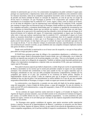 Seguro Marítimo
notamos la autorización que se le da a los comerciantes nicaragüenses de poder contratar el seguro para
proteger sus exportaciones e importaciones, hasta cierto punto puede considerarse como atentatorio contra
los intereses nacionales, tanto de las compañías aseguradoras nacionales como al estado mismo que deja
de percibir una buena cantidad de dinero en concepto de impuestos, en vista de que hay un escape de
divisas hacia el extranjero. En que Nicaragua se permite a los comerciantes que compren todas sus
mercaderías en el extranjero bajo la condición S.I.F. (costo, seguro y flete), como en efecto así lo hacen,
en vez de tratar de obligarlos a que las importaciones sean realizadas bajo la condición F.O.B., teniendo
que contratar el seguro para sus mercancías aquí en Nicaragua, donde también son ofrecidas como pólizas.
Las compañías nacionales y extranjeras domiciliadas aquí, no compiten en igualdad de circunstancias con
esas extranjeras no domiciliadas, puesto que sus pólizas son mejores, y hasta las primas son más bajas,
habidas cuentas de su gran acervo de experiencia que han obtenido a través de largos años de bregar en el
desenvolvimiento de la industria del seguro. El comerciante experimentado es seguro que las prefiera,
sobre todo si tiene que realizar exportaciones bajo la condición S.I.F., contratando el seguro en el país
donde se encuentra domiciliado su comprador. Lo mismo podríamos decir de la segunda salvedad que
hace la disposición comentada; es decir, que si en Nicaragua se ofrece una póliza para accidente que
pueda ocurrir fuera del país, lo más lógico sería que el contrato de seguro sea realizado aquí para evitar
ese escape de divisas. Y eso les ofrecería ventajas al comerciante nacional, específicamente a la hora de
una reclamación por siniestro ocurrido, ya que entablarla ante una compañía extranjera implicaría muchos
más gastos de dinero y de tiempo.
Donde sería justificable la autorización es en el tercer caso de excepción, o sea que no haya póliza
para cubrir ese riesgo que pide le cubran.
El INAPI hizo gestiones para tratar de obligar a los exportadores algodoneros y cafetaleros a que
aseguren unas cargas, desde la desmotadora hasta el puerto donde van a ser embarcadas, con el objeto de
percibir un impuesto que asciende al de las primas pagadas a ese rubro. Pero no se ha logrado, ya que los
algodoneros no están en la obligación de asegurarlas. También se habrían estado haciendo gestiones para
obligar a los importadores nicaragüenses a importar todas sus mercaderías F.O.B., para que contratasen su
seguro aquí en Nicaragua.
Para pedir la licencia especial que habla la disposición, se debe dirigir por escrito al superintendente
de Bancos, haciéndole ver las razones que le asisten para pretender comprar un seguro con una compañía
extranjera. Esta solicitud más comúnmente se hace para cuando no hay ese seguro específico aquí en
Nicaragua, entendiendo en este caso que debe acompañar documentos comprobatorios emitidos por las
compañías que operan en el país, que confirmen la no existencia de dichas pólizas. Después el
Superintendente enviará una circular a todas las empresas para que le pongan en conocimiento si en
realidad no hay ese tipo de póliza. Este procedimiento se utiliza también en el caso de que una compañía
aseguradora domiciliada en Nicaragua, se niegue a vender un seguro por razones de orden técnico.
La contravención a esa disposición, es penada con una multa del duplo de las primas pagadas, a
cargo del asegurador; y hasta el duplo de dichas primas, a cargo del asegurado. En caso de siniestro, la
multa será del 50% de la indemnización, a cargo del asegurador, y hasta el 50% de dicha indemnización a
cargo del asegurado.
En los contratos de seguro marítimo suelen intervenir el Agente y el Corredor de Seguros. Son
Agentes de Seguros personas naturales, cuya actividad consiste en la colocación de Contratos de Seguros,
por cuenta y en nombre directo de una o varias compañías aseguradoras. La nota económica de estos
agentes de seguro, consiste en la actividad que por encargo de una empresa aseguradora desarrollan para
la captación de clientes.
En Nicaragua estos agentes vendedores de seguros, para operar necesitan recibir capacitación
técnica y práctica, licencia de la Superintendencia de Bancos, y garantizar su actuación con una fianza.
También se les llama, Agentes de Seguros Afectos, ya que están en una relación de dependencia con una o
varias compañías aseguradoras, de la cual han recibido el respectivo nombramiento. De manera habitual y
9
 