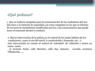 ¿Qué pedimos?
1. Que se realicen campañas para la concienciación de los ciudadanos del uso
del casco y el cinturón de seguridad, así como campañas en las que se informe
de las tasas de alcoholemia establecidas por ley y las consecuencias que puede
tener el consumir alcohol y conducir


2. Mayor intervención de la policía en el control de los malos hábitos de los
 conductores, como el uso del móvil, ir conduciendo y fumando, etc…);
más intervención en cuanto al control de velocidad de vehículos y motos en
zonas como:
  el reciento ferial, calle Barriete, calle San Antonio, avenida carretera
Villamartín, …..
 