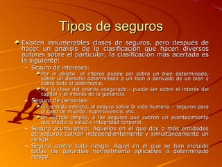Tipos de seguros Existen innumerables clases de seguros, pero después de hacer un análisis de la clasificación que hacen diversos autores sobre el particular, la clasificación más acertada es la siguiente: Seguro de intereses: Por el objeto: el interés puede ser sobre un bien determinado, sobre un derecho determinado a un bien o derivado de un bien y sobre todo el patrimonio.  Por la clase del interés asegurado.- puede ser sobre el interés del capital y el interés de la ganancia.  Seguro de personas: En sentido estricto, al seguro sobre la vida humana – seguros para el caso de muerte, supervivencia, etc.  En sentido amplio, a los seguros que cubren un acontecimiento que afecta la salud o integridad corporal.  Seguro acumulativo: Aquellos en el que dos o más entidades de seguros cubren independientemente y simultáneamente un riesgo. Seguro contra todo riesgo: Aquel en el que se han incluido todas las garantías normalmente aplicables a determinado riesgo. 