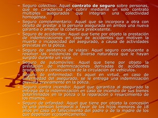 Seguro colectivo: Aquel  contrato de seguro  sobre personas, que se caracteriza por cubrir mediante un solo contrato múltiples asegurados que integran una colectividad homogénea. Seguro complementario: Aquel que se incorpora a otra con objeto de prestar a la persona asegurada en ambos una nueva garantía o ampliar la cobertura preexistente. Seguro de accidentes: Aquel que tiene por objeto la prestación de indemnizaciones en caso de accidentes que motiven la muerte o incapacidad del asegurado, a causa de actividades previstas en la póliza. Seguro de asistencia de viajes: Aquel seguro conducente a resolver las incidencias de diversa naturaleza que le hayan surgido durante un viaje. Seguro de automóviles: Aquel que tiene por objeto la prestación de indemnizaciones derivadas de accidentes producidos a consecuencia de la circulación de vehículos. Seguro de enfermedad: Es aquel en virtud, en caso de enfermedad del asegurado, se le entrega una indemnización prevista previamente en la póliza. Seguro contra incendio: Aquel que garantiza al asegurado la entrega de la indemnización en caso de incendio de sus bienes determinados en la póliza o la reparación o resarcimiento de los mismos. Seguro de orfandad: Aquel que tiene por objeto la concesión de una pensión temporal a favor de los hijos menores de 18 años en caso de fallecimiento del padre o de la madre de los que dependan económicamente. 
