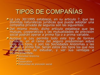 TIPOS DE COMPAÑÍAS  La Ley 30/1995 establece, en su artículo 7, que las distintas naturalezas jurídicas que puede adoptar una compañía privada de seguros son las siguientes: Del mismo modo, dicho artículo establece que las mutuas, cooperativas y las mutualidades de previsión social podrán operar a prima fija o a prima variable. Aunque la Ley permite todo este tipo de formas jurídicas, en el ramo del seguro predominan sobre todo dos tipos, y son las Sociedades Anónimas y las Mutuas a prima fija. Serán estos dos tipos los que nos encarguemos de estudiar, y ver sus ventajas e inconvenientes. Sociedad Anónima  Mutua  Cooperativa  Mutualidad de previsión social  