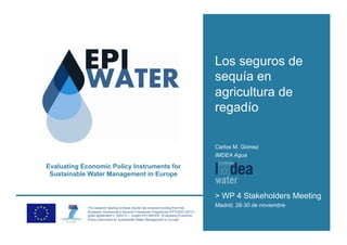 Los seguros de
                                                                                   sequía en
                                                                                   agricultura de
                                                                                   regadío

                                                                                   Carlos M. Gómez
                                                                                   IMDEA Agua

Evaluating Economic Policy Instruments for
 Sustainable Water Management in Europe


                                                                                   > WP 4 Stakeholders Meeting
             The research leading to these results has received funding from the
                                                                                   Madrid, 28-30 de noviembre
             European Community’s Seventh Framework Programme (FP7/2007-2013) /
             grant agreement n° 265213 – project EPI-WATER “Evaluating Economic
             Policy Instrument for Sustainable Water Management in Europe”.
 