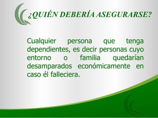 ¿QUIÉN DEBERÍA ASEGURARSE?


Cualquier     persona      que  tenga
dependientes, es decir personas cuyo
entorno      o     familia   quedarían
desamparados económicamente en
caso él falleciera.
 