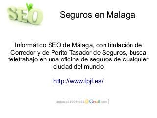 Seguros en Malaga
Informático SEO de Málaga, con titulación de
Corredor y de Perito Tasador de Seguros, busca
teletrabajo en una oficina de seguros de cualquier
ciudad del mundo
http://www.fpjf.es/
 