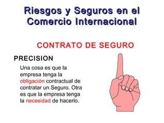 Riesgos y Seguros en el
Comercio Internacional
CONTRATO DE SEGURO
PRECISION
Una cosa es que la
empresa tenga la
obligación contractual de
contratar un Seguro. Otra
es que la empresa tenga
la necesidad de hacerlo.

 