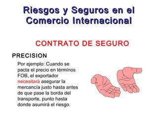 Riesgos y Seguros en el
Comercio Internacional
CONTRATO DE SEGURO
PRECISION
Por ejemplo: Cuando se
pacta el precio en términos
FOB, el exportador
necesitará asegurar la
mercancía justo hasta antes
de que pase la borda del
transporte, punto hasta
donde asumirá el riesgo.

 
