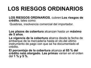 LOS RIESGOS ORDINARIOS
LOS RIESGOS ORDINARIOS, cubren:Los riesgos de
crédito, tales como:
Quiebras, insolvencia comercial del importador.
Los plazos de cobertura alcanzan hasta un máximo
de 5 años.
La vigencia de la cobertura abarca desde la fecha de
embarque de la mercadería hasta el vto.del último
instrumento de pago con que se ha documentado el
crédito.
El porcentaje de la cobertura alcanza al 85 % del
crédito neto otorgado. Las primas varían en el orden
del 1 % y 5 %.

 