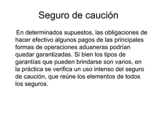 Seguro de caución
En determinados supuestos, las obligaciones de
hacer efectivo algunos pagos de las principales
formas de operaciones aduaneras podrían
quedar garantizadas. Si bien los tipos de
garantías que pueden brindarse son varios, en
la práctica se verifica un uso intenso del seguro
de caución, que reúne los elementos de todos
los seguros.

 