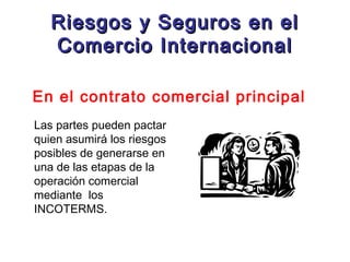 Riesgos y Seguros en el
Comercio Internacional
En el contrato comercial principal
Las partes pueden pactar
quien asumirá los riesgos
posibles de generarse en
una de las etapas de la
operación comercial
mediante los
INCOTERMS.

 
