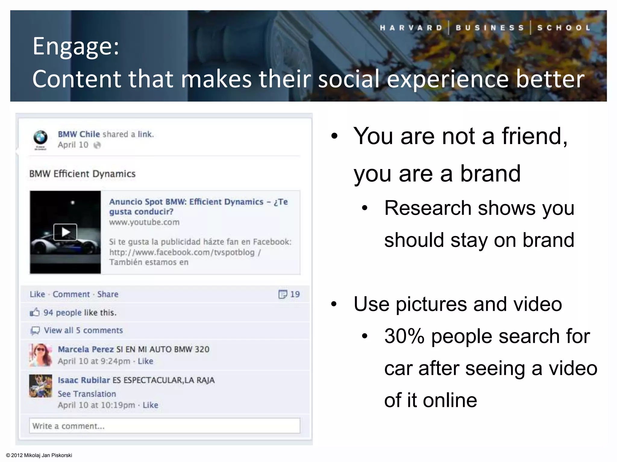 Engage:
          Content that makes their social experience better

                                    • You are not a friend,
                                      you are a brand
                                       • Research shows you
                                         should stay on brand


                                    • Use pictures and video
                                       • 30% people search for
                                         car after seeing a video
                                         of it online

© 2012 Mikolaj Jan Piskorski
 