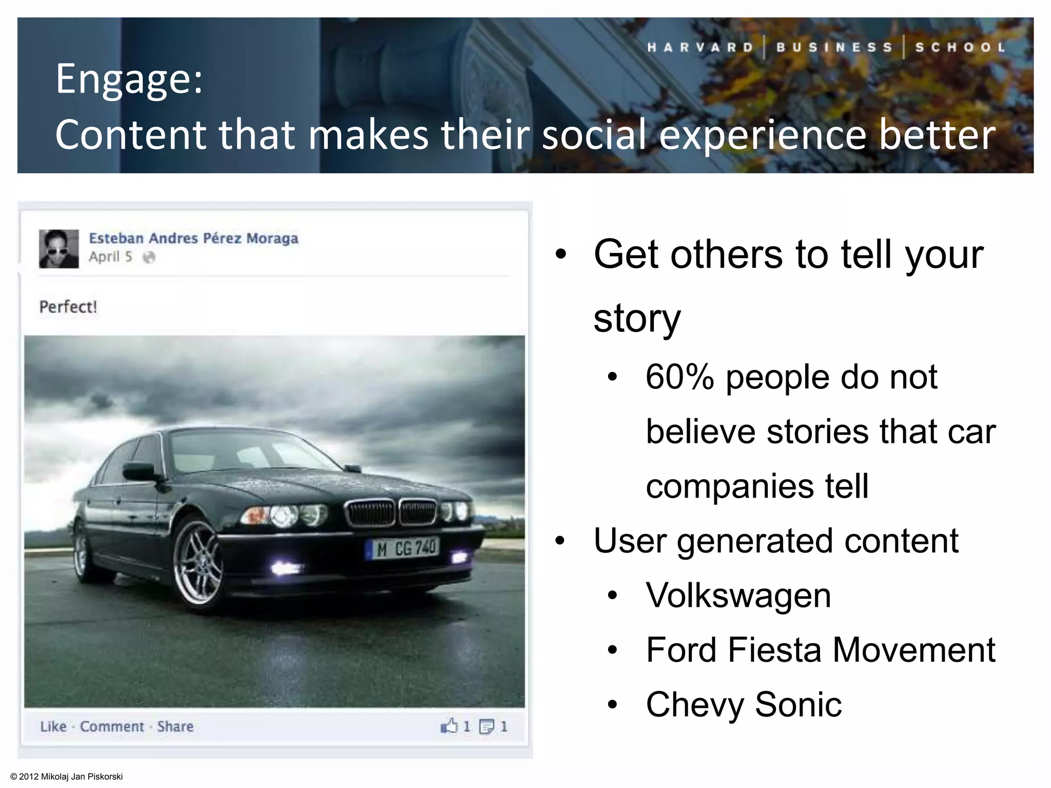 Engage:
          Content that makes their social experience better

                                   • Get others to tell your
                                      story
                                      • 60% people do not
                                        believe stories that car
                                        companies tell
                                   • User generated content
                                      • Volkswagen
                                      • Ford Fiesta Movement
                                      • Chevy Sonic
© 2012 Mikolaj Jan Piskorski
 