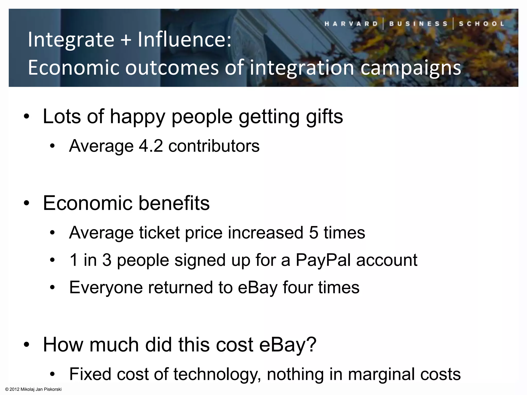 Integrate + Influence:
          Economic outcomes of integration campaigns

        • Lots of happy people getting gifts
                     • Average 4.2 contributors


        • Economic benefits
                     • Average ticket price increased 5 times
                     • 1 in 3 people signed up for a PayPal account
                     • Everyone returned to eBay four times


        • How much did this cost eBay?
                     • Fixed cost of technology, nothing in marginal costs
© 2012 Mikolaj Jan Piskorski
 