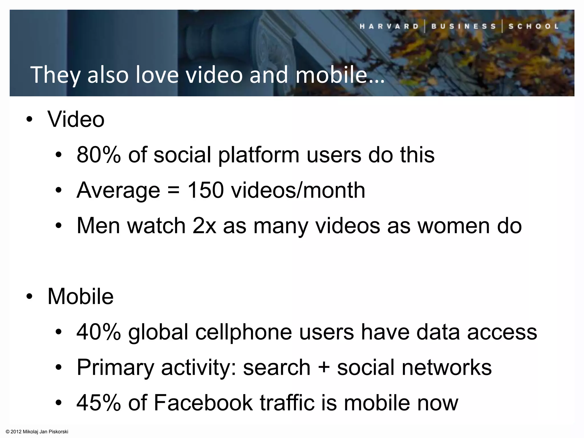 They also love video and mobile…
        • Video
                     • 80% of social platform users do this
                     • Average = 150 videos/month
                     • Men watch 2x as many videos as women do


        • Mobile
                     • 40% global cellphone users have data access
                     • Primary activity: search + social networks
                     • 45% of Facebook traffic is mobile now
© 2012 Mikolaj Jan Piskorski
 