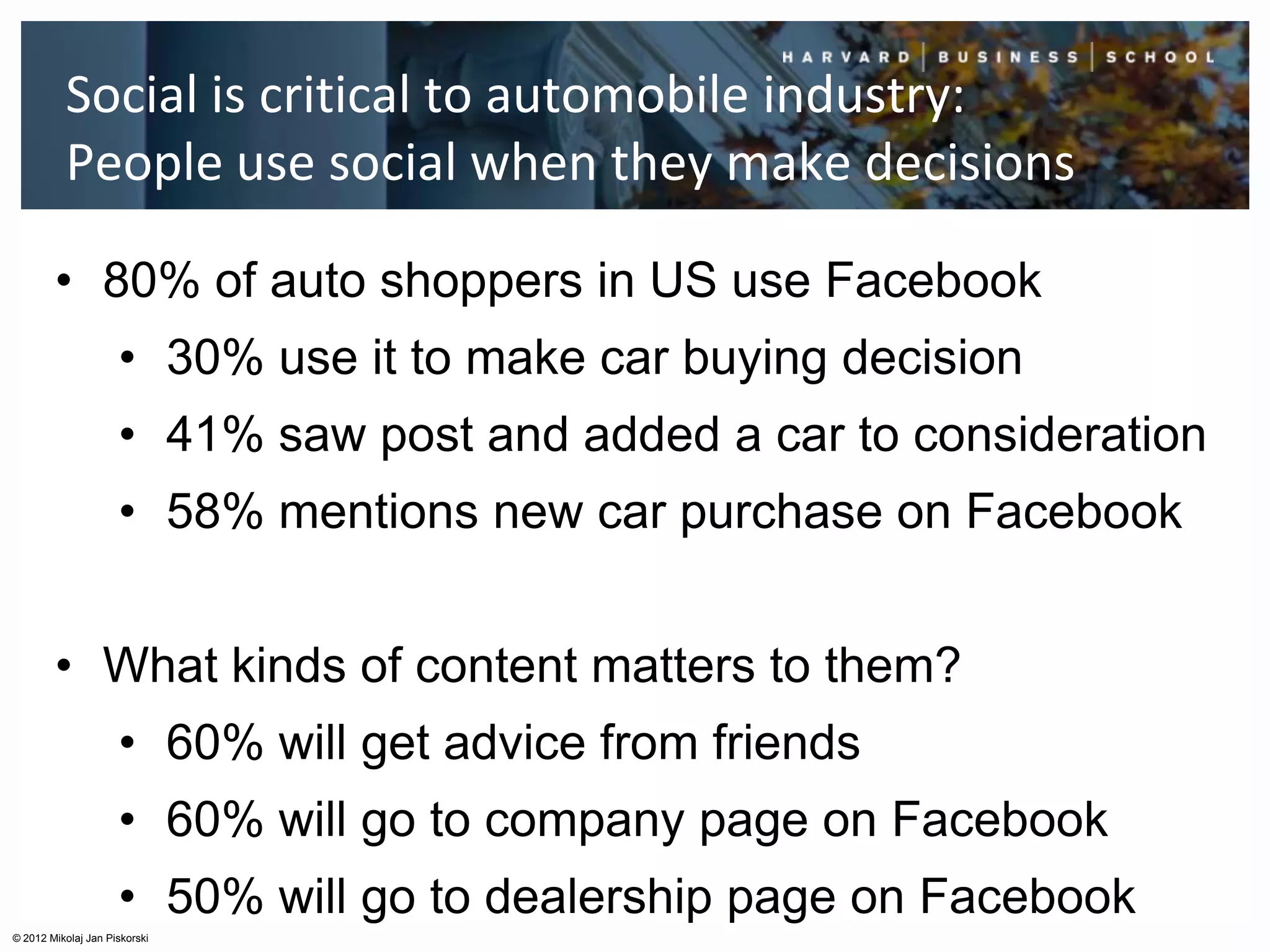 Social is critical to automobile industry:
          People use social when they make decisions

        • 80% of auto shoppers in US use Facebook
                     • 30% use it to make car buying decision
                     • 41% saw post and added a car to consideration
                     • 58% mentions new car purchase on Facebook


        • What kinds of content matters to them?
                     • 60% will get advice from friends
                     • 60% will go to company page on Facebook
                     • 50% will go to dealership page on Facebook
© 2012 Mikolaj Jan Piskorski
 