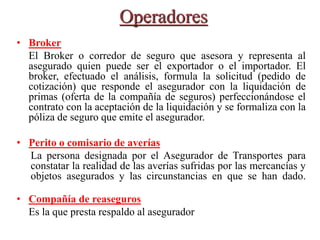 Operadores
• Broker
El Broker o corredor de seguro que asesora y representa al
asegurado quien puede ser el exportador o el importador. El
broker, efectuado el análisis, formula la solicitud (pedido de
cotización) que responde el asegurador con la liquidación de
primas (oferta de la compañía de seguros) perfeccionándose el
contrato con la aceptación de la liquidación y se formaliza con la
póliza de seguro que emite el asegurador.
• Perito o comisario de averías
La persona designada por el Asegurador de Transportes para
constatar la realidad de las averías sufridas por las mercancías y
objetos asegurados y las circunstancias en que se han dado.
• Compañía de reaseguros
Es la que presta respaldo al asegurador
 