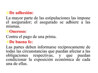 De adhesión:
La mayor parte de las estipulaciones las impone
el asegurador; el asegurado se adhiere a las
mismas.
Oneroso:
Contra el pago de una prima.
De buena fe:
Las partes deben informarse recíprocamente de
todas las circunstancias que puedan afectar a las
obligaciones respectivas, y que puedan
condicionar la exposición económica de cada
una de ellas.
 