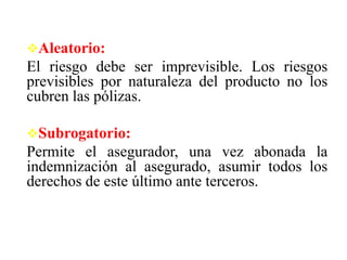Aleatorio:
El riesgo debe ser imprevisible. Los riesgos
previsibles por naturaleza del producto no los
cubren las pólizas.
Subrogatorio:
Permite el asegurador, una vez abonada la
indemnización al asegurado, asumir todos los
derechos de este último ante terceros.
 