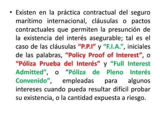 • Existen en la práctica contractual del seguro
marítimo internacional, cláusulas o pactos
contractuales que permiten la presunción de
la existencia del interés asegurable; tal es el
caso de las cláusulas “P.P.I” y “F.I.A.”, iniciales
de las palabras, “Policy Proof of Interest”, o
“Póliza Prueba del Interés” y “Full Interest
Admitted”, o “Póliza de Pleno Interés
Convenido”, empleadas para algunos
intereses cuando pueda resultar difícil probar
su existencia, o la cantidad expuesta a riesgo.
 