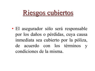 Riesgos cubiertos
• El asegurador sólo será responsable
por los daños o pérdidas, cuya causa
inmediata sea cubierto por la póliza,
de acuerdo con los términos y
condiciones de la misma.
 