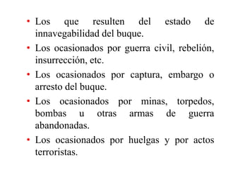 • Los que resulten del estado de
innavegabilidad del buque.
• Los ocasionados por guerra civil, rebelión,
insurrección, etc.
• Los ocasionados por captura, embargo o
arresto del buque.
• Los ocasionados por minas, torpedos,
bombas u otras armas de guerra
abandonadas.
• Los ocasionados por huelgas y por actos
terroristas.
 