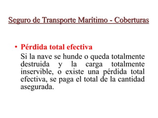 Seguro de Transporte Marítimo - Coberturas
• Pérdida total efectiva
Si la nave se hunde o queda totalmente
destruida y la carga totalmente
inservible, o existe una pérdida total
efectiva, se paga el total de la cantidad
asegurada.
 