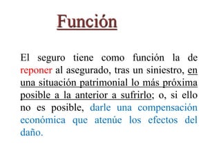 Función
El seguro tiene como función la de
reponer al asegurado, tras un siniestro, en
una situación patrimonial lo más próxima
posible a la anterior a sufrirlo; o, si ello
no es posible, darle una compensación
económica que atenúe los efectos del
daño.
 
