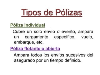 Tipos de Pólizas
Póliza individual
Cubre un solo envío o evento, ampara
un cargamento específico, vuelo,
embarque, etc.
Póliza flotante o abierta
Ampara todos los envíos sucesivos del
asegurado por un tiempo definido.
 