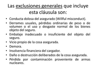 Las exclusiones generales que incluye
esta cláusula son:
• Conducta dolosa del asegurado (Willful misconduct).
• Derrames usuales, pérdidas ordinarias de peso o de
volumen o el uso y desgaste normal de los bienes
objeto del seguro.
• Embalaje inadecuado o insuficiente del objeto del
seguro.
• Vicio propio de la cosa asegurada.
• Demora.
• Insolvencia financiera del cargador.
• Daño o destrucción deliberados de la cosa asegurada.
• Pérdida por contaminación proveniente de armas
nucleares.
 