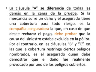 • La cláusula “A” se diferencia de todas las
demás en la carga de la prueba. Si la
mercancía sufre un daño y el asegurado tiene
una cobertura para todo riesgo, es la
compañía aseguradora la que, en caso de que
desee rechazar el pago, debe probar que la
causa del siniestro estaba excluida en la póliza.
Por el contrario, en las cláusulas “B” y “C”, en
las que la cobertura restringe ciertos peligros
nombrados, es el asegurado quien debe
demostrar que el daño fue realmente
provocado por uno de los peligros cubiertos.
 