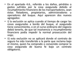 • En el apartado 4.6., referido a los daños, pérdidas o
gastos sufridos por la cosa asegurada debido al
incumplimiento financiero de los transportadores, sean
éstos fletadores, propietarios, administradores u
operadores del buque. Aquí aparecen dos nuevos
agregados:
• i) la exclusión se aplica cuando al tiempo de cargar las
cosas aseguradas a bordo del buque, el asegurado
tiene conocimiento, o en el curso ordinario del negocio
debió tenerlo, de que tal insolvencia o incumplimiento
financiero podía impedir la normal prosecución del
viaje;
• ii) esta exclusión no se aplicará donde el contrato de
seguro ha sido transferido a la parte que reclama bajo
el mismo, quien ha comprado o convenido comprar la
cosa asegurada de buena fe bajo un contrato
obligatorio.
 