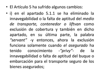 • El Artículo 5 ha sufrido algunos cambios:
• i) en el apartado 5.1.1 se ha eliminado la
innavegabilidad o la falta de aptitud del medio
de transporte, contenedor o liftvan como
exclusión de cobertura y también en dicho
apartado, en su última parte, la palabra
“servant” -y entonces, ahora la exclusión
funciona solamente cuando el asegurado ha
tenido conocimiento -“privy”- de la
innavegabilidad o falta de aptitud del buque o
embarcación para el transporte seguro de los
bienes asegurados;
 