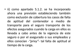 • ii) como apartado 5.1.2. se ha incorporado
ahora una previsión estableciendo también
como exclusión de cobertura los casos de falta
de aptitud del contenedor o medio de
transporte para el seguro transporte de los
efectos asegurados cuando la carga en ellos es
llevada a cabo antes de la vigencia de este
seguro o por el asegurado o sus empleados y
ellos conocían -“privy”- tal falta de aptitud al
tiempo de la carga.
 