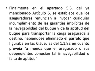 • Finalmente en el apartado 5.3. del ya
mencionado Artículo 5, se establece que los
aseguradores renuncian a invocar cualquier
incumplimiento de las garantías implícitas de
la navegabilidad del buque y de la aptitud del
buque para transportar la carga asegurada a
destino, habiéndose eliminado el párrafo que
figuraba en las Cláusulas del 1.1.82 en cuanto
preveía “a menos que el asegurado o sus
dependientes conocían tal innavegabilidad o
falta de aptitud”
 
