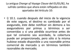 La antigua Change of Voyage Clause del 01/01/82, ha
sufrido cambios que ahora están reflejados en dos
apartados del Artículo 10:
• i) 10.1. cuando después del inicio de la vigencia
de este seguro, el destino es cambiado por el
asegurado, éste debe notificar sin demora a los
aseguradores por primas y términos a ser
convenidas y si una pérdida ocurriese antes de
que tal convenio sea acordado, la cobertura
puede ser proporcionada, pero sólo si la misma
hubiese estado disponible a una razonable prima
comercial de mercado y en términos también
razonables de mercado;
 
